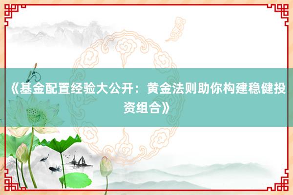 《基金配置经验大公开：黄金法则助你构建稳健投资组合》