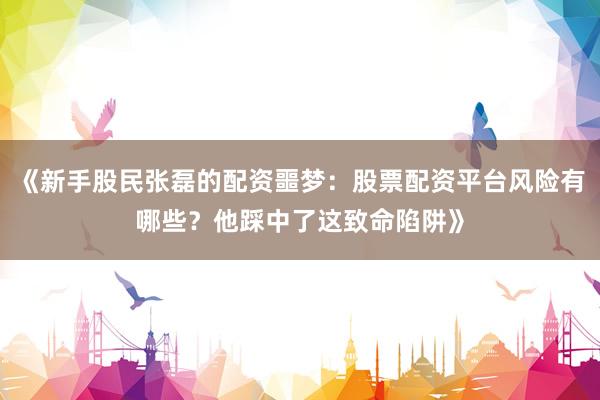 《新手股民张磊的配资噩梦：股票配资平台风险有哪些？他踩中了这致命陷阱》