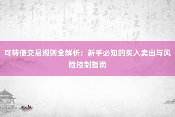 可转债交易规则全解析：新手必知的买入卖出与风险控制指南