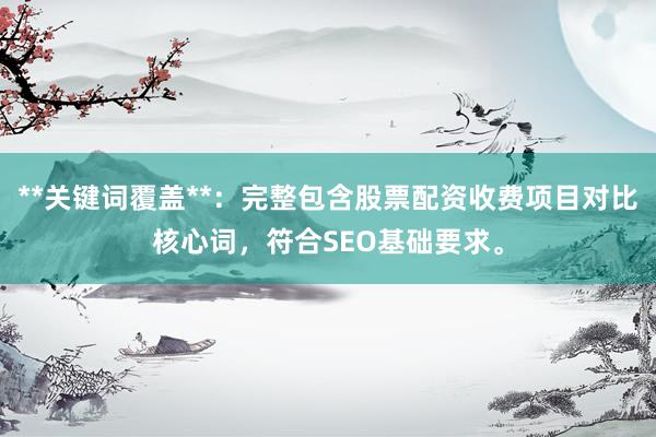 **关键词覆盖**：完整包含股票配资收费项目对比核心词，符合SEO基础要求。