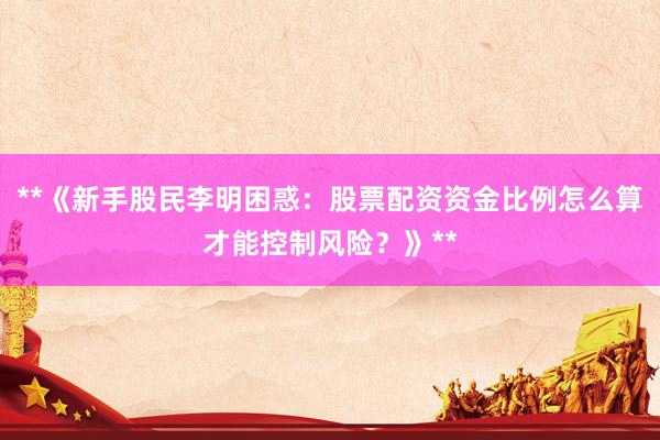 **《新手股民李明困惑：股票配资资金比例怎么算才能控制风险？》**