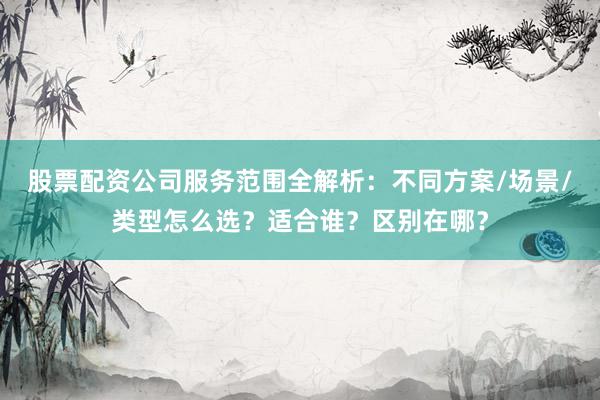 股票配资公司服务范围全解析：不同方案/场景/类型怎么选？适合谁？区别在哪？