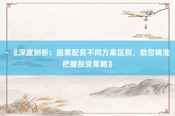 - 《深度剖析：股票配资不同方案区别，助您精准把握投资策略》