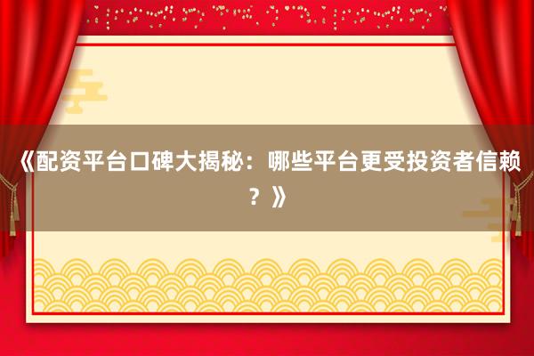 《配资平台口碑大揭秘：哪些平台更受投资者信赖？》