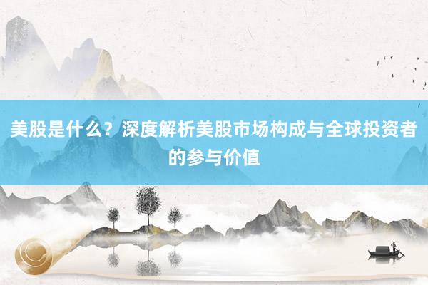 美股是什么？深度解析美股市场构成与全球投资者的参与价值
