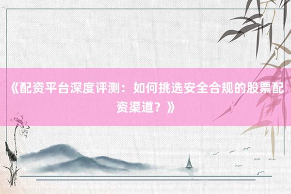 《配资平台深度评测：如何挑选安全合规的股票配资渠道？》
