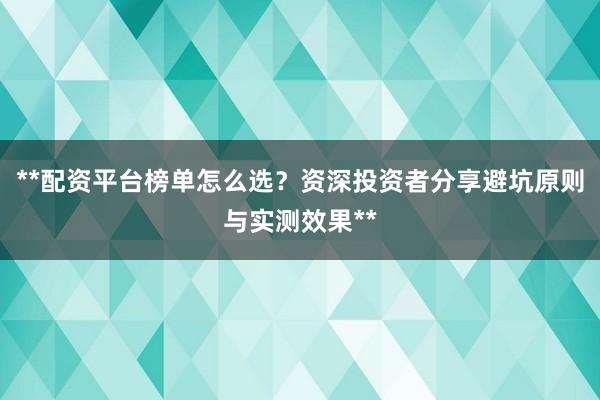 **配资平台榜单怎么选？资深投资者分享避坑原则与实测效果**