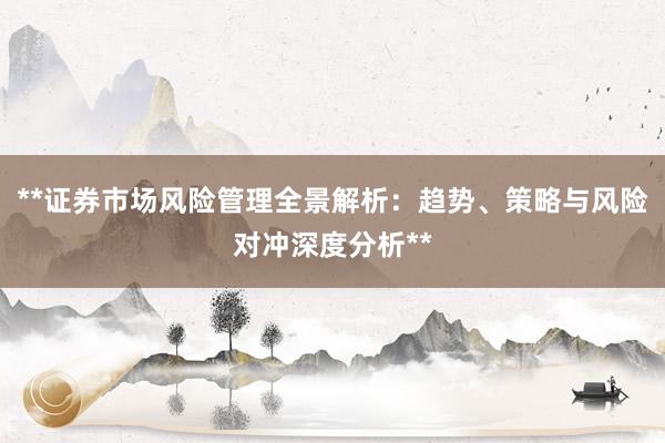 **证券市场风险管理全景解析：趋势、策略与风险对冲深度分析**