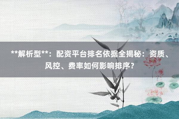 **解析型**:配资平台排名依据全揭秘:资质、风控、费率如何影响排序?