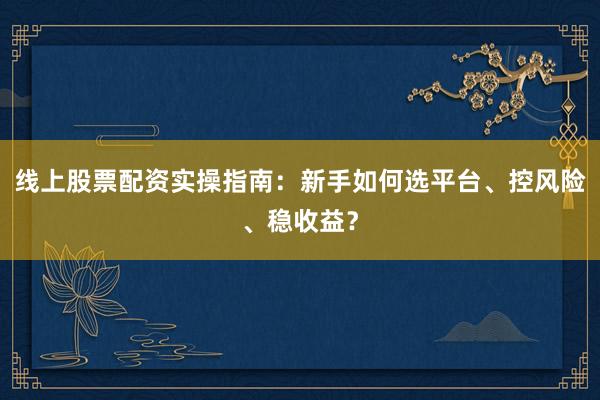 线上股票配资实操指南：新手如何选平台、控风险、稳收益？