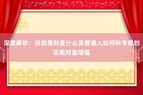 深度解析：投资理财是什么及普通人如何科学规划实现财富增值