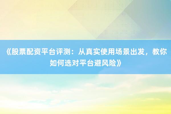 《股票配资平台评测：从真实使用场景出发，教你如何选对平台避风险》