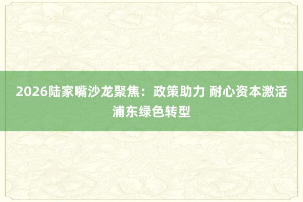 2026陆家嘴沙龙聚焦：政策助力 耐心资本激活浦东绿色转型