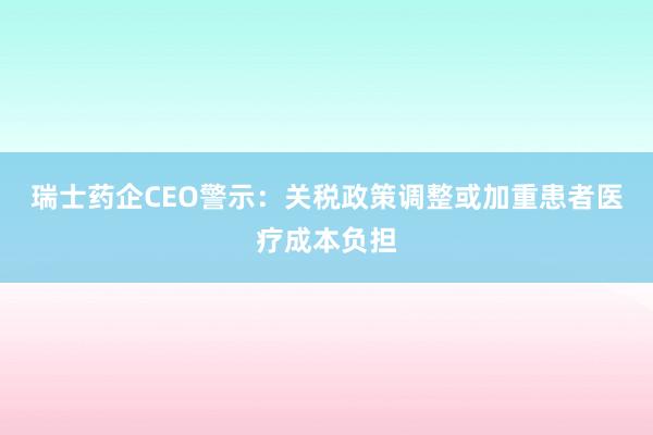 瑞士药企CEO警示：关税政策调整或加重患者医疗成本负担