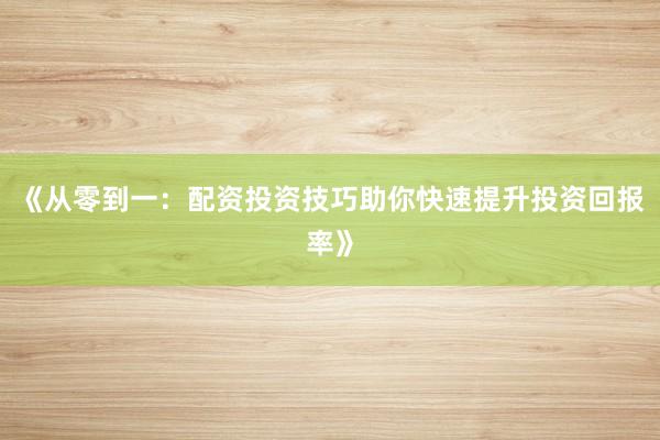 《从零到一：配资投资技巧助你快速提升投资回报率》