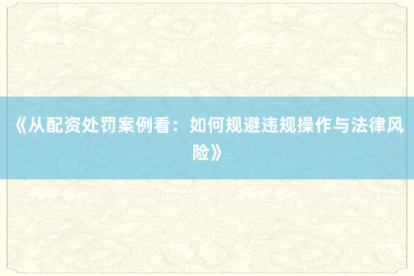 《从配资处罚案例看：如何规避违规操作与法律风险》