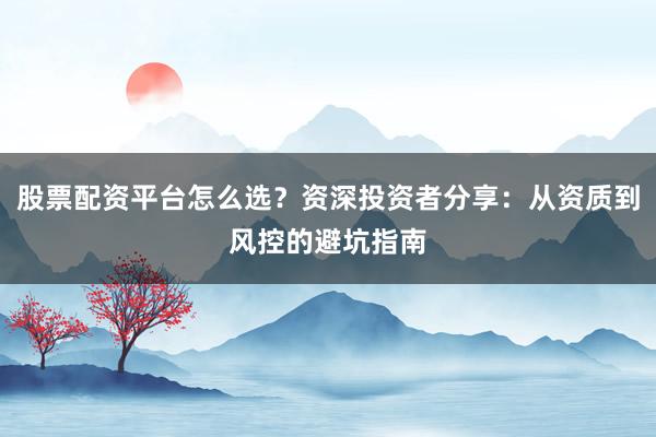 股票配资平台怎么选？资深投资者分享：从资质到风控的避坑指南