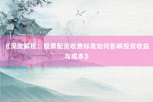 《深度解析：股票配资收费标准如何影响投资收益与成本》