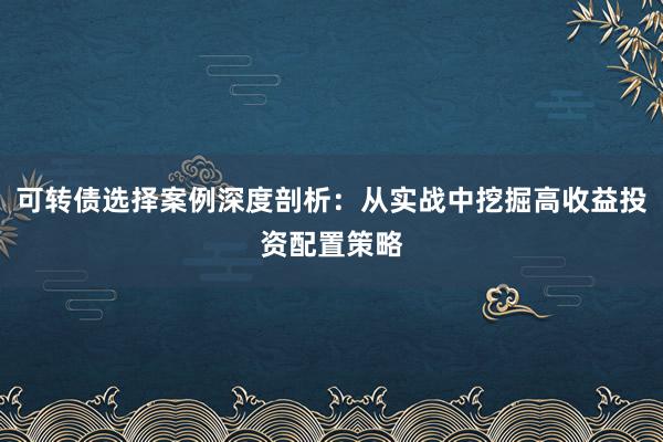 可转债选择案例深度剖析：从实战中挖掘高收益投资配置策略