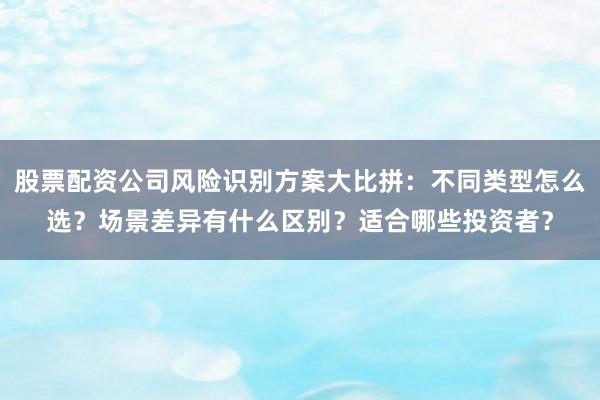 股票配资公司风险识别方案大比拼：不同类型怎么选？场景差异有什么区别？适合哪些投资者？