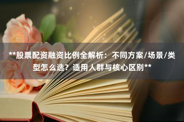 **股票配资融资比例全解析：不同方案/场景/类型怎么选？适用人群与核心区别**