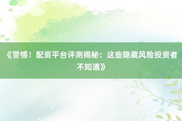 《警惕！配资平台评测揭秘：这些隐藏风险投资者不知道》