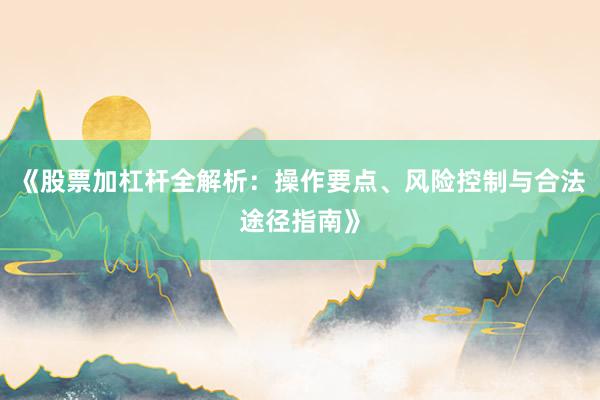 《股票加杠杆全解析：操作要点、风险控制与合法途径指南》