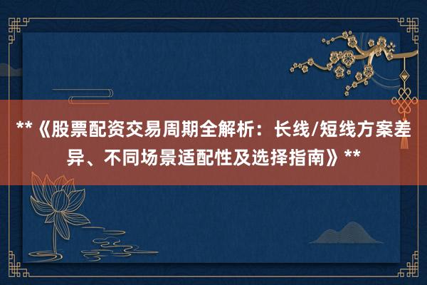 **《股票配资交易周期全解析：长线/短线方案差异、不同场景适配性及选择指南》**