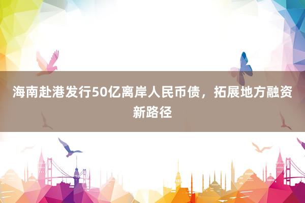 海南赴港发行50亿离岸人民币债，拓展地方融资新路径