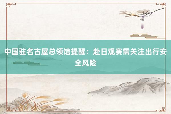 中国驻名古屋总领馆提醒:赴日观赛需关注出行安全风险