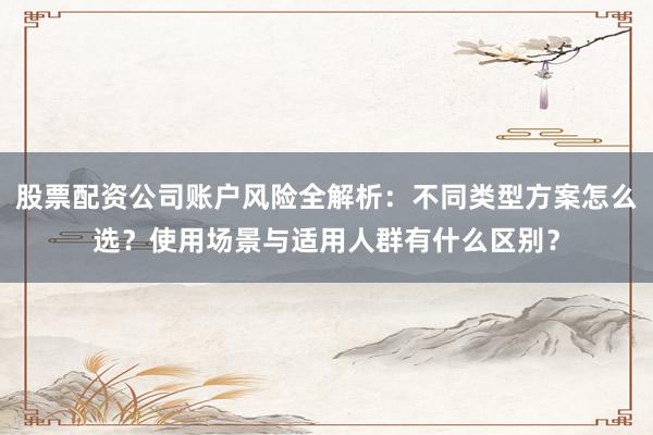 股票配资公司账户风险全解析：不同类型方案怎么选？使用场景与适用人群有什么区别？