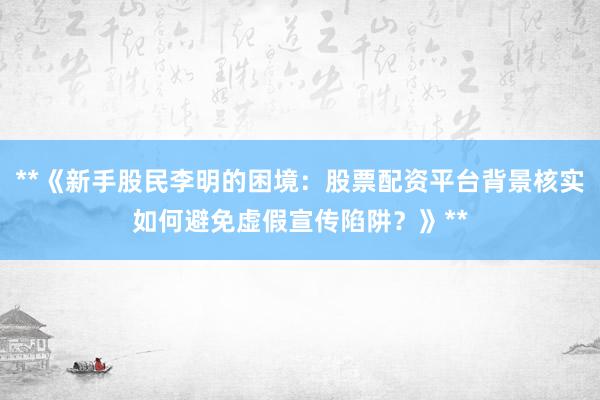 **《新手股民李明的困境：股票配资平台背景核实如何避免虚假宣传陷阱？》**